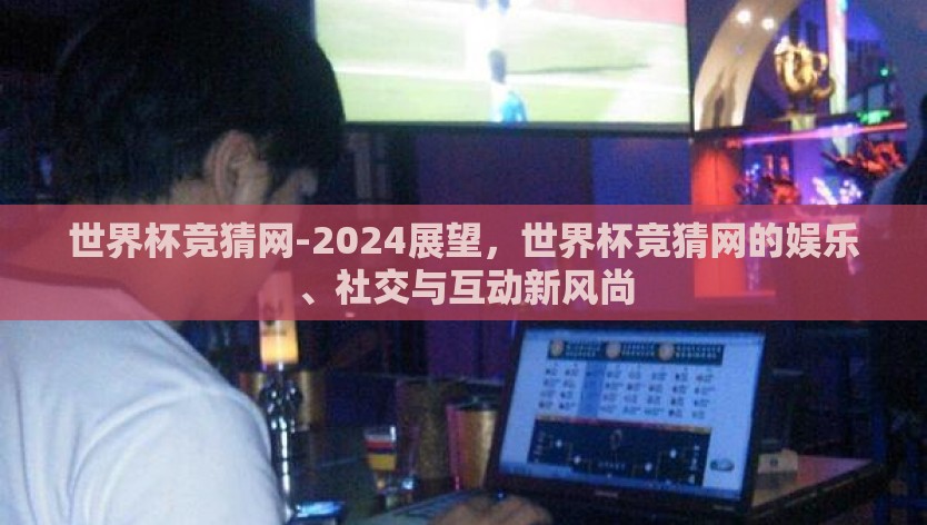 世界杯竞猜网-2024展望，世界杯竞猜网的娱乐、社交与互动新风尚