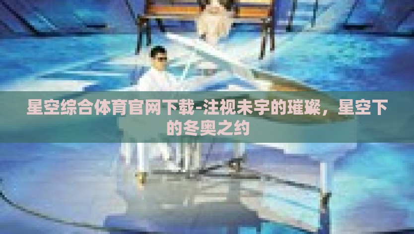 星空综合体育官网下载-注视未宇的璀璨，星空下的冬奥之约