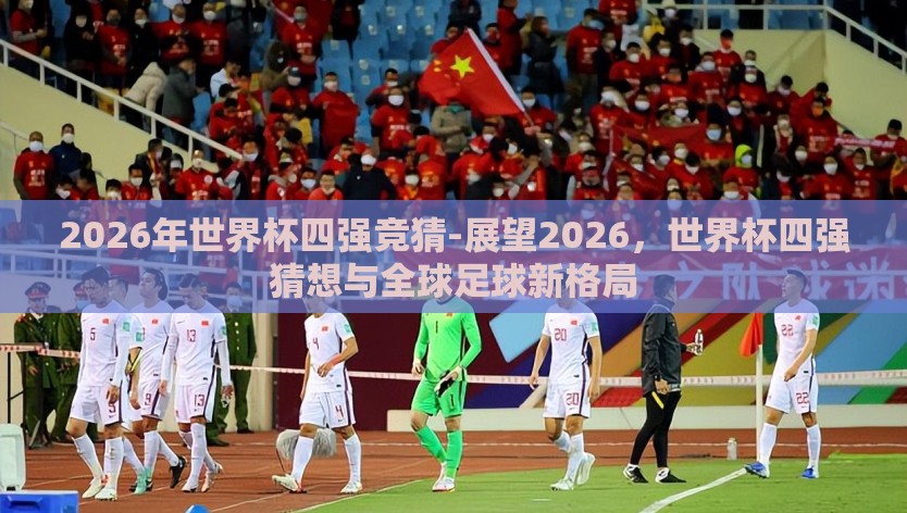 2026年世界杯四强竞猜-展望2026，世界杯四强猜想与全球足球新格局