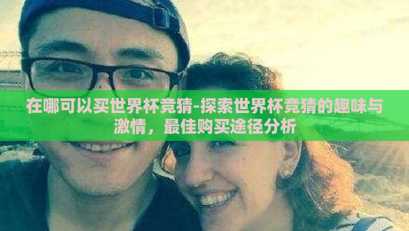 在哪可以买世界杯竞猜-探索世界杯竞猜的趣味与激情,最佳购买途径分析 在哪可以买世界杯竞猜-探索世界杯竞猜的趣味与激情,最佳购买途径分析