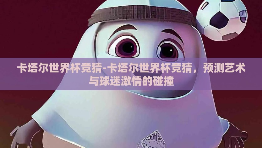 卡塔尔世界杯竞猜-卡塔尔世界杯竞猜，预测艺术与球迷激情的碰撞