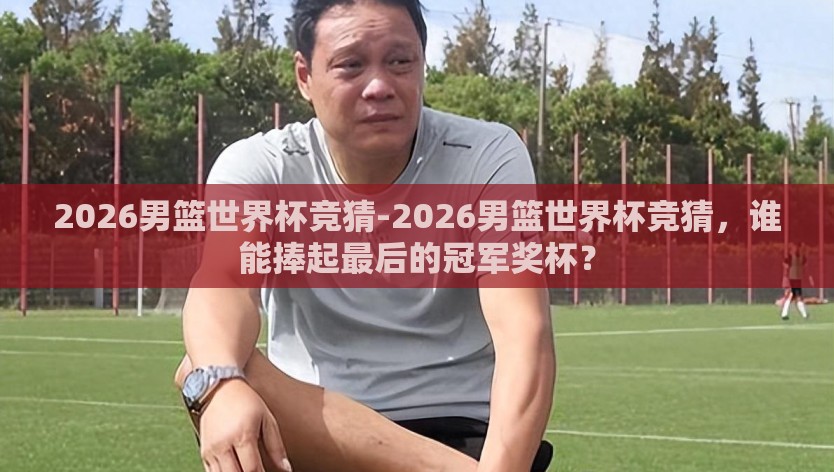 2026男篮世界杯竞猜-2026男篮世界杯竞猜，谁能捧起最后的冠军奖杯？